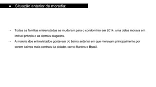 - Todas as famílias entrevistadas se mudaram para o condomínio em 2014, uma delas morava em
imóvel próprio e as demais alugados.
- A maioria dos entrevistados gostavam do bairro anterior em que moravam principalmente por
serem bairros mais centrais da cidade, como Martins e Brasil.
● Situação anterior de moradia:
 