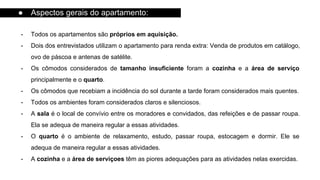 - Todos os apartamentos são próprios em aquisição.
- Dois dos entrevistados utilizam o apartamento para renda extra: Venda de produtos em catálogo,
ovo de páscoa e antenas de satélite.
- Os cômodos considerados de tamanho insuficiente foram a cozinha e a área de serviço
principalmente e o quarto.
- Os cômodos que recebiam a incidência do sol durante a tarde foram considerados mais quentes.
- Todos os ambientes foram considerados claros e silenciosos.
- A sala é o local de convívio entre os moradores e convidados, das refeições e de passar roupa.
Ela se adequa de maneira regular a essas atividades.
- O quarto é o ambiente de relaxamento, estudo, passar roupa, estocagem e dormir. Ele se
adequa de maneira regular a essas atividades.
- A cozinha e a área de serviçoes têm as piores adequações para as atividades nelas exercidas.
● Aspectos gerais do apartamento:
 
