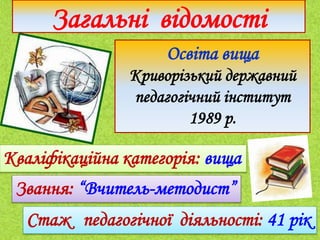 Освіта вища
Криворізький державний
педагогічний інститут
1989 р.
Загальні відомості
Кваліфікаційна категорія: вища
Стаж педагогічної діяльності: 41 рік
Звання: “Вчитель-методист”
 