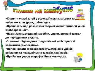 •Сприяти участі дітей у всеукраїнських, міських та
шкільних конкурсах, олімпіадах.
•Працювати над розвитком творчої компетентності учнів,
їх обдарованості.
•Надсилати методичні наробки, уроки, виховні заходи
до періодичних видань.
•З метою підвищення педагогічної майстерності
займатися самоосвітою.
•Поповнювати свою відеотеку матеріалів уроків,
шкільних та позашкільних заходів, семінарів.
•Приймати участь у професійних конкурсах.
 