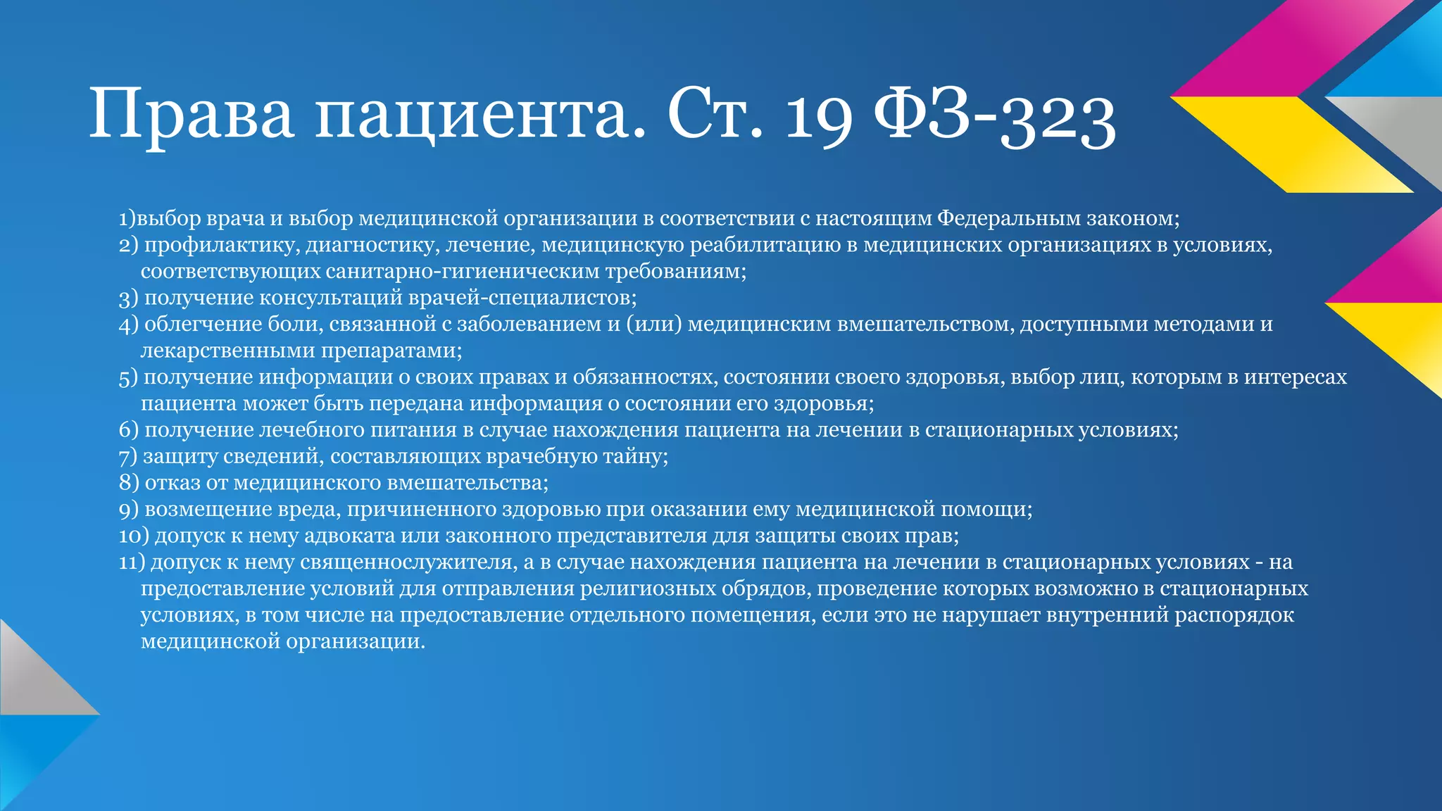 Права пациента. Ст. 19 ФЗ-323
1)выбор врача и выбор медицинской организации в соответствии с настоящим Федеральным законом;
2) профилактику, диагностику, лечение, медицинскую реабилитацию в медицинских организациях в условиях,
соответствующих санитарно-гигиеническим требованиям;
3) получение консультаций врачей-специалистов;
4) облегчение боли, связанной с заболеванием и (или) медицинским вмешательством, доступными методами и
лекарственными препаратами;
5) получение информации о своих правах и обязанностях, состоянии своего здоровья, выбор лиц, которым в интересах
пациента может быть передана информация о состоянии его здоровья;
6) получение лечебного питания в случае нахождения пациента на лечении в стационарных условиях;
7) защиту сведений, составляющих врачебную тайну;
8) отказ от медицинского вмешательства;
9) возмещение вреда, причиненного здоровью при оказании ему медицинской помощи;
10) допуск к нему адвоката или законного представителя для защиты своих прав;
11) допуск к нему священнослужителя, а в случае нахождения пациента на лечении в стационарных условиях - на
предоставление условий для отправления религиозных обрядов, проведение которых возможно в стационарных
условиях, в том числе на предоставление отдельного помещения, если это не нарушает внутренний распорядок
медицинской организации.
 