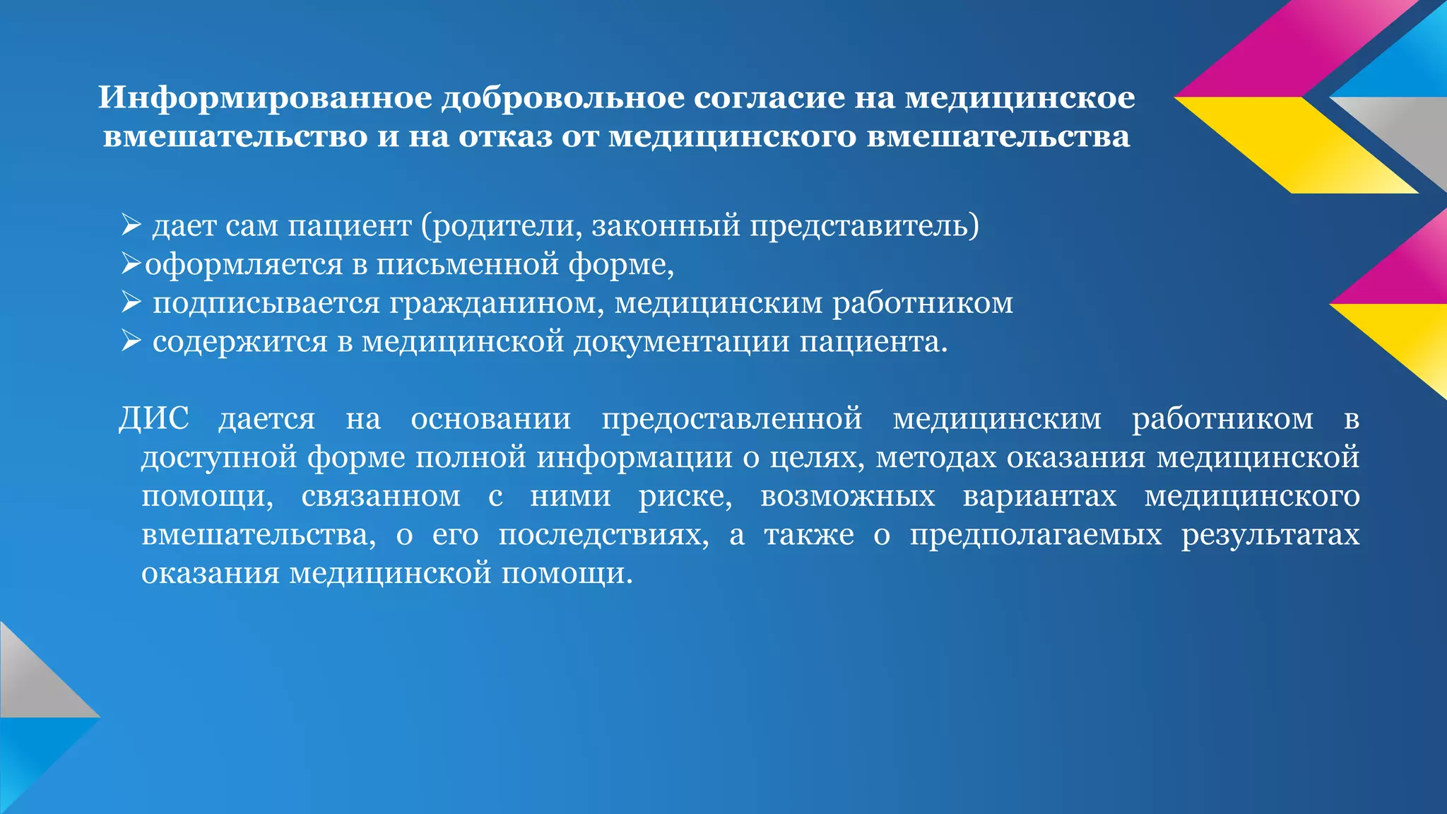 Информированное добровольное согласие на медицинское
вмешательство и на отказ от медицинского вмешательства
 дает сам пациент (родители, законный представитель)
оформляется в письменной форме,
 подписывается гражданином, медицинским работником
 содержится в медицинской документации пациента.
ДИС дается на основании предоставленной медицинским работником в
доступной форме полной информации о целях, методах оказания медицинской
помощи, связанном с ними риске, возможных вариантах медицинского
вмешательства, о его последствиях, а также о предполагаемых результатах
оказания медицинской помощи.
 