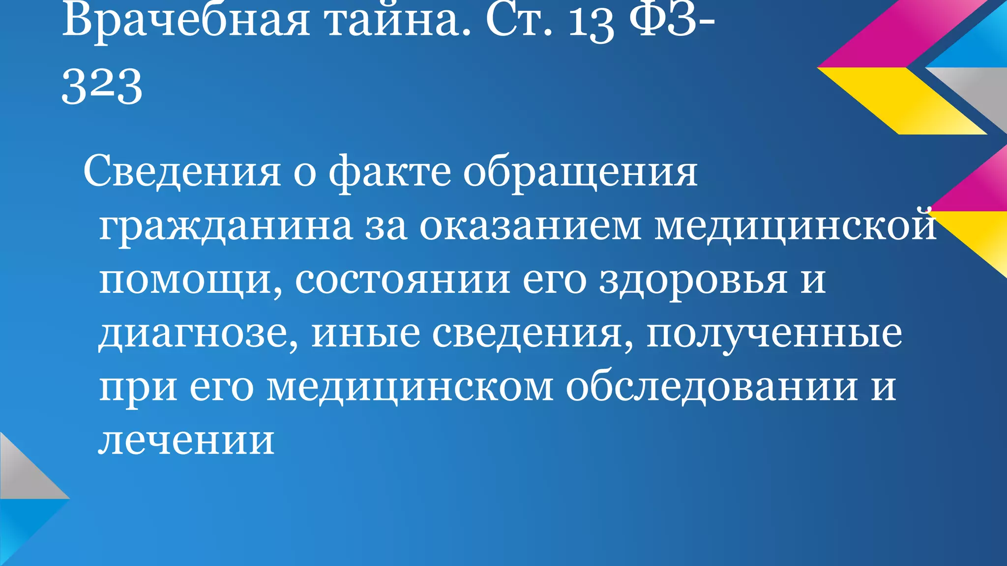 Врачебная тайна. Ст. 13 ФЗ-
323
Сведения о факте обращения
гражданина за оказанием медицинской
помощи, состоянии его здоровья и
диагнозе, иные сведения, полученные
при его медицинском обследовании и
лечении
 