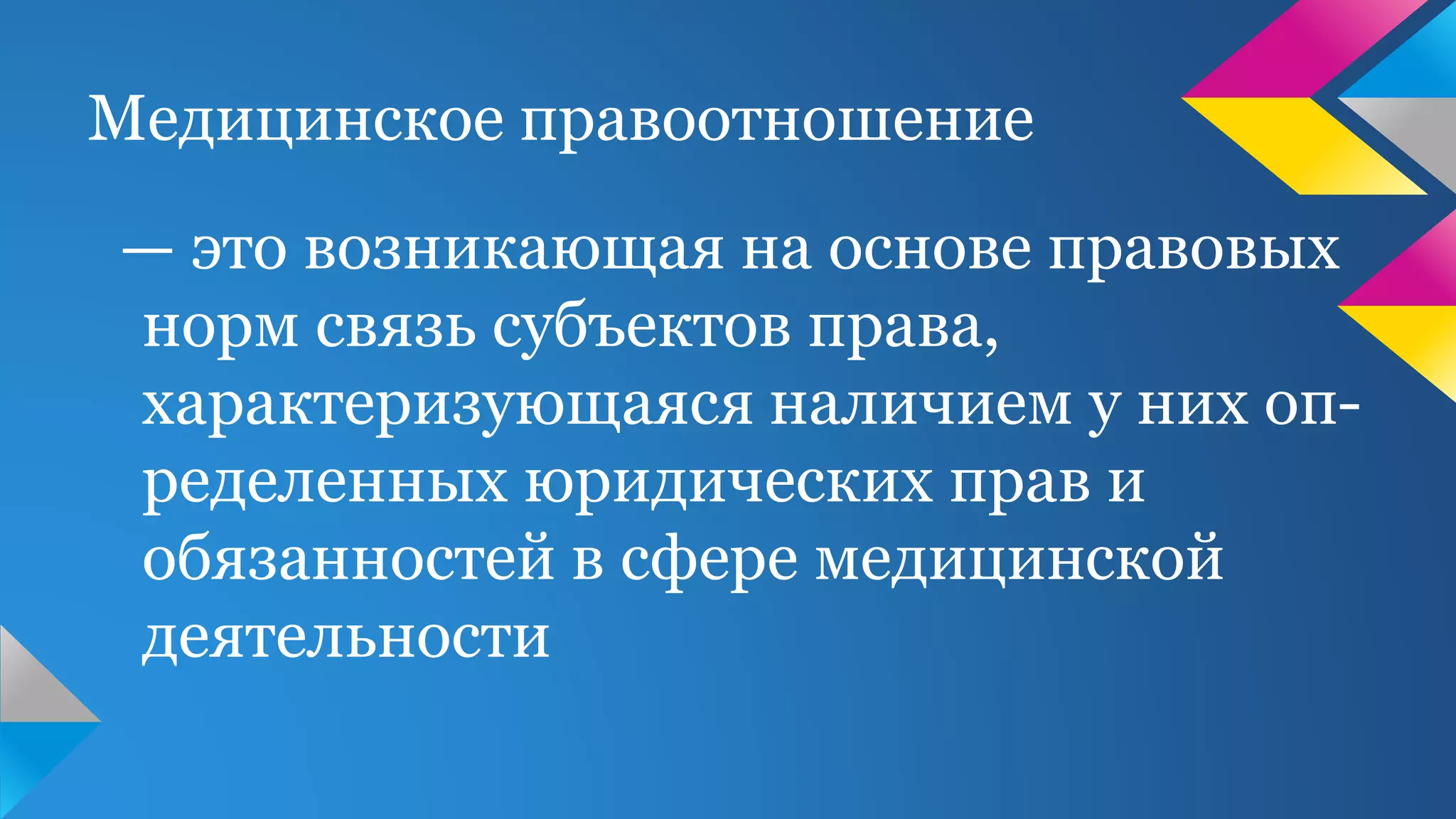 Медицинское правоотношение
— это возникающая на основе правовых
норм связь субъектов права,
характеризующаяся наличием у них оп-
ределенных юридических прав и
обязанностей в сфере медицинской
деятельности
 