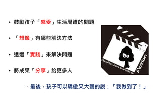 • 鼓勵孩子「感受」生活周遭的問題
• 「想像」有哪些解決方法
• 透過「實踐」來解決問題
• 將成果「分享」給更多人
－最後，孩子可以驕傲又大聲的說：「我做到了！」
 
