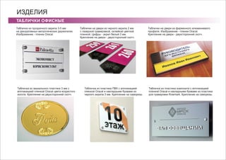 ТАБЛИЧКИ ОФИСНЫЕ
ИЗДЕЛИЯ
Табличка из прозрачного акрила 3-5 мм
на декоративных металлических держателях
Изображение - пленки Oracal.
Табличка из зеркального пластика 3 мм с
аппликацией пленкой Oracal цвета искристого
золота. Крепление на двухсторонний скотч.
Табличка из пластика ПВХ с аппликацией
пленкой Oracal и накладными буквами из
черного акрила 3 мм. Крепление на саморезы
Табличка из пластика композита с аппликацией
пленкой Oracal и накладными буквами из пластика
для гравировки Rowmark. Крепление на саморезы.
Таблички на двери из черного акрила 2 мм
с лазерной гравировкой, оклейкой цветной
пленкой. Цифры - акрил белый 3 мм.
Крепление на двери - двухсторонний скотч.
Таблички на двери из фирменного алюминиевого
профиля. Изображение - пленки Oracal.
Крепление на двери - двухсторонний скотч.
 