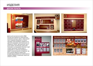 ДОСКИ ПОЧЕТА
ИЗДЕЛИЯ
Доска для внутренних войск МВД
России изготовлена из композитного
материала разного цвета, левая яркая
часть сделана объемной, на ней в
накладку смонтированы элементы из
цветного роумарка, изготовленного на
лазерном станке. Центральная часть
доски имеет аппликацию цветными
пленками и интерьерной печатью, герб
страны выполнен путем резки и
гравировки на цветном роумарке и
имеет в центре детали из акрилов, так
же на доске имеются рамки для
вставки фотографий изготовленные из
профиля Nelsen и имеющие защитное
стекло из ПЭТа.
 