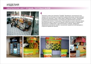 ОФОРМЛЕНИЕ МЕСТ ПРОДАЖ, ТОРГОВЫХ ЗАЛОВ
ИЗДЕЛИЯ
Торговые стойки для компании "Труффо" формируют полноценную зону
продаж. Для выполнения поставленной задачи реализован целый комплекс
интересных решений. Сами стойки имеют мебельную основу с облицовкой
композитными материалами и последующим оформлением пленками с
интерьерной печатью. Столешницы стоек сделаны из искусственного камня.
Центральная арка и перголы (на заднем плане) выполнены из древесных
материалов в комбинации с металлическими стойками. Завершают
оформление рекламные короба с внутренней подсветкой светодиодами и
открытой подсветкой неоном.
 