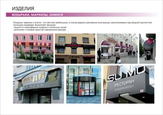 КОЗЫРЬКИ, МАРКИЗЫ, ОНИНГИ
ИЗДЕЛИЯ
Козырьки, маркизы и онинги - это жесткие (мобильные, в случае маркиз) рекламные конструкции, располагаемые над входной группой или
оконными проемами. Выполняют функции:
-защита от атмосферных осадков и солнечных лучей;
-дополняют стилевое единство оформления фасада.
 