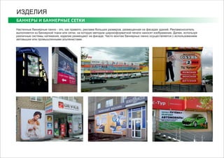 БАННЕРЫ И БАННЕРНЫЕ СЕТКИ
ИЗДЕЛИЯ
Настенные баннерные панно - это, как правило, реклама больших размеров, размещенная на фасадах зданий. Рекламоноситель
выполняется из баннерной ткани или сетки, на которую методом широкоформатной печати наносят изображение. Далее, используя
различные системы натяжения, изделие размещают на фасаде. Часто монтаж баннерных панно осуществляется с использованием
автовышки или промышленными альпенистами.
 