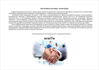 ПРИТЯГИВАТЬ ВЗГЛЯДЫ - НАШЕ КРЕДО
Создать индивидуальный стиль, сделать вашу компанию увиденной и замеченной, подчеркнуть уникальность, которая будет
притягивать взгляды людей и обращать на себя внимание - главная задача компании Graffo.
Компания Graffo существует на рынке с 1993 года и специализируется в области разработки дизайна, проектирования,
производства, монтажа и обслуживания средств корпоративной визуализации. Более чем за 21 год компанией накоплен
огромный опыт по изготовлению вывесок, крышных установок, входных групп, оформлению витрин, интерьеров, офисных
табличек с использованием классических и уникальных технологий. Еще одним преимуществом компании Graffo является
использование искусственного камня и собственное производство по изготовлению изделий из него. Собственные уникальные
технологии, разработанные Graffo, позволяют сделать не только эскиз и выполнить макет, но и обеспечить полный цикл работ.
Сотни оформленных объектов в Екатеринбурге и других областях нашей страны говорят об огромном доверии со стороны
клиентов компании. Благодаря наличию собственной мощной производственной базы, имеющей новейшее технологическое
оборудование, компания Graffo имеет возможность воплощения любых идей и проектов, что позволяет ей оставаться одной из
лидирующих компаний в области наружной рекламы.
 