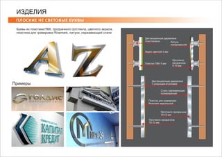 ПЛОСКИЕ НЕ СВЕТОВЫЕ БУКВЫ
ИЗДЕЛИЯ
Буквы из пластика ПВХ, прозрачного оргстекла, цветного акрила,
пластика для гравировки Rowmark, латуни, нержавеющей стали
Примеры
Дистанционные держатели
с упорными втулкамиl
Сталь нержавеющая
полированная
Пластик для гравировки
Rowmark зеркальный
Оргстекло прозрачное
10-12 мм
Оргстекло прозрачное
10-12 мм
Дистанционные держатели
пластиковые
Пластик ПВХ 5 мм
Оргстекло
прозрачное
5-10 мм
Латунь
полированная
Акрил цветной 3 мм
 