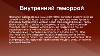 Наиболее распространённым симптомом является кровотечение из
прямой кишки. Вы можете заметить ярко-красные пятна крови на
туалетной бумаге или в унитазе после обычной дефекации. Кровь
также может быть видна на поверхности кала. При внутреннем
геморрое часто опухают мелкие вены на внутренней стенке
анального канала. Но они также могут быть большими,
провисающими и постоянно выходить за пределы ануса. При
сжатии анального отверстия мышцами эти вены могут болеть.
Также они могут болеть при сокращении его кровоснабжения. При
выпирающем геморрое вы также можете увидеть следы от него на
туалетной бумаге.
 
