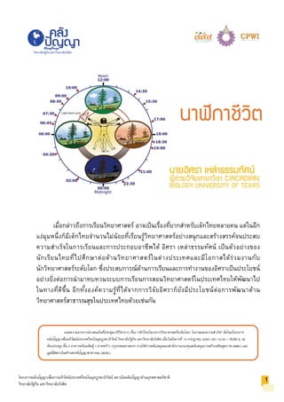 ถอดความจากการนําเสนอในที่ประชุมเวทีวิชาการ เรื่อง "เด็กไทยในวงการวิทยาศาสตร์ระดับโลก: โอกาสและความสําเร็จ" จัดโดยโครงการ
คลังปัญญาเพื่ออภิวัฒน์ประเทศไทยในยุคบูรพาภิวัตน์ วิทยาลัยรัฐกิจ มหาวิทยาลัยรังสิต เมื่อวันอังคารที่ 14 กรกฎาคม 2558 เวลา 15.00 – 18.00 น. ณ
ห้องประชุม ชั้น 4 อาคารพร้อมพันธุ์ 1 ลาดพร้าว กรุงเทพมหานครฯ ภายใต้การสนับสนุนของสํานักงานกองทุนสนับสนุนการสร้างเสริมสุขภาพ (สสส.) และ
มูลนิธิสถาบันสร้างสรรค์ปัญญาสาธารณะ (สปส.)
โครงการคลังปัญญาเพื่อการอภิวัตน์ประเทศไทยในยุคบูรพาภิวัตน์ สถาบันคลังปัญญาด้านยุทธศาสตร์ชาติ
วิทยาลัยรัฐกิจ มหาวิทยาลัยรังสิต
วิทยาลัยรัฐกิจ มหาวิทยาลัยรังสิต
นายอิศรา เหลาธรรมทัศน
ผูชวยวิจัยสาขาวิชา CIRCADIAN
BIOLOGY,UNIVERSITY OF TEXAS
เมื่อกล่าวถึงการเรียนวิทยาศาสตร์ อาจเป็นเรื่องที่ยากสําหรับเด็กไทยหลายคน แต่ในอีก
แง่มุมหนึ่งก็มีเด็กไทยจํานวนไม่น้อยที่เรียนรู้วิทยาศาสตร์อย่างสนุกและสร้างสรรค์จนประสบ
ความสําเร็จในการเรียนและการประกอบอาชีพได้ อิศรา เหล่าธรรมทัศน์ เป็นตัวอย่างของ
นักเรียนไทยที่ไปศึกษาต่อด้านวิทยาศาสตร์ในต่างประเทศและมีโอกาสได้ร่วมงานกับ
นักวิทยาศาสตร์ระดับโลก ซึ่งประสบการณ์ด้านการเรียนและการทํางานของอิศราเป็นประโยชน์
อย่างยิ่งต่อการนํามาทบทวนระบบการเรียนการสอนวิทยาศาสตร์ในประเทศไทยให้พัฒนาไป
ในทางที่ดีขึ้น อีกทั้งองค์ความรู้ที่ได้จากการวิจัยอิศราก็ยังมีประโยชน์ต่อการพัฒนาด้าน
วิทยาศาสตร์สาธารณสุขในประเทศไทยด้วยเช่นกัน
1
นาฬิกาชีวิต
 