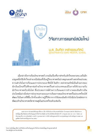 ถอดความจากการนําเสนอในที่ประชุมเวทีวิชาการ เรื่อง "เด็กไทยในวงการวิทยาศาสตร์ระดับโลก: โอกาสและความสําเร็จ" จัดโดยโครงการ
คลังปัญญาเพื่ออภิวัฒน์ประเทศไทยในยุคบูรพาภิวัตน์ วิทยาลัยรัฐกิจ มหาวิทยาลัยรังสิต เมื่อวันอังคารที่ 14 กรกฎาคม 2558 เวลา 15.00 – 18.00 น. ณ
ห้องประชุม ชั้น 4 อาคารพร้อมพันธุ์ 1 ลาดพร้าว กรุงเทพมหานครฯ ภายใต้การสนับสนุนของสํานักงานกองทุนสนับสนุนการสร้างเสริมสุขภาพ (สสส.) และ
มูลนิธิสถาบันสร้างสรรค์ปัญญาสาธารณะ (สปส.)
โครงการคลังปัญญาเพื่อการอภิวัตน์ประเทศไทยในยุคบูรพาภิวัตน์ สถาบันคลังปัญญาด้านยุทธศาสตร์ชาติ
วิทยาลัยรัฐกิจ มหาวิทยาลัยรังสิต
วิทยาลัยรัฐกิจ มหาวิทยาลัยรังสิต
น.ส. อินทิรา เหลาธรรมทัศน
ผูชวยวิจัยสถาบัน DUKE MEDICAL SCHOOL
เมื่อกล่าวถึงการเรียนวิทยาศาสตร์ อาจเป็นเรื่องที่ยากสําหรับเด็กไทยหลายคน แต่ในอีก
แง่มุมหนึ่งก็มีเด็กไทยจํานวนไม่น้อยที่เรียนรู้วิทยาศาสตร์อย่างสนุกและสร้างสรรค์จนประสบ
ความสําเร็จในการเรียนและการประกอบอาชีพได้ อินทิรา เหล่าธรรมทัศน์เป็นตัวอย่างของ
นักเรียนไทยที่ไปศึกษาต่อด้านวิทยาศาสตร์ในต่างประเทศและมีโอกาสได้ร่วมงานกับ
นักวิทยาศาสตร์ระดับโลก ซึ่งประสบการณ์ด้านการเรียนและการทํางานของอินทิราเป็น
ประโยชน์อย่างยิ่งต่อการนํามาทบทวนระบบการเรียนการสอนวิทยาศาสตร์ในประเทศไทยให้
พัฒนาไปในทางที่ดีขึ้น อีกทั้งองค์ความรู้ที่ได้จากการวิจัยของอินทิราก็ยังมีประโยชน์ต่อการ
พัฒนาด้านวิทยาศาสตร์สาธารณสุขในประเทศไทยด้วยเช่นกัน
1
วิจัยทางการแพทยสมัยใหม
 