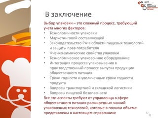 32
В заключение
Выбор упаковки – это сложный процесс, требующий
учета многих факторов:
• Технологичности упаковки
• Маркетинговой составляющей
• Законодательство РФ в области пищевых технологий
и защиты прав потребителя
• Физико-химические свойства упаковки
• Технологическое упаковочное оборудование
• Интеграция процесса упаковывания в
производственный процесс выпуска продукции
общественного питания
• Сроки годности и увеличенные сроки годности
продукта
• Вопросы транспортной и складской логистики
• Вопросы пищевой безопасности
Все эти аспекты требуют от управленца в сфере
общественного питания расширенных знаний
упаковочных технологий, которые в полном объеме
представлены в настоящем справочнике 32
 