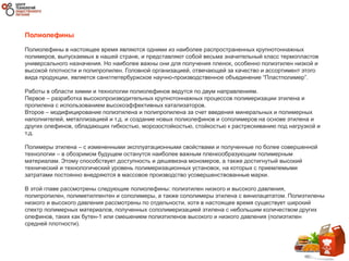 Полиолефины
Полиолефины в настоящее время являются одними из наиболее распространенных крупнотоннажных
полимеров, выпускаемых в нашей стране, и представляют собой весьма значительный класс термопластов
универсального назначения. Но наиболее важны они для получения пленок, особенно полиэтилен низкой и
высокой плотности и полипропилен. Головной организацией, отвечающей за качество и ассортимент этого
вида продукции, является санктпетербуржское научно-производственное объединение “Пластполимер”.
Работы в области химии и технологии полиолефинов ведутся по двум направлениям.
Первое – разработка высокопроизводительных крупнотоннажных процессов полимеризации этилена и
пропилена с использованием высокоэффективных катализаторов.
Второе – модифицирование полиэтилена и полипропилена за счет введения минеральных и полимерных
наполнителей, металлизацией и т.д. и создание новых полиолефинов и сополимеров на основе этилена и
других олефинов, обладающих гибкостью, морозостойкостью, стойкостью к растрескиванию под нагрузкой и
т.д.
Полимеры этилена – с измененными эксплуатационными свойствами и полученные по более совершенной
технологии – в обозримом будущем останутся наиболее важным пленкообразующим полимерным
материалам. Этому способствует доступность и дешевизна мономеров, а также достигнутый высокий
технический и технологический уровень полимеризационных установок, на которых с приемлемыми
затратами постоянно внедряются в массовое производство усовершенствованные марки.
В этой главе рассмотрены следующие полиолефины: полиэтилен низкого и высокого давления,
полипропилен, полиметилпентен и сополимеры, а также сополимеры этилена с винилацетатом. Полиэтилены
низкого и высокого давления рассмотрены по отдельности, хотя в настоящее время существует широкий
спектр полимерных материалов, полученных сополимеризацией этилена с небольшим количеством других
олефинов, таких как бутен-1 или смешением полиэтиленов высокого и низкого давления (полиэтилен
средней плотности).
 