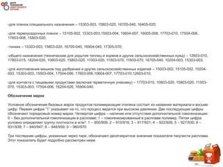 -для пленок специального назначения – 15303-003, 15803-020, 16705-040, 16405-020;
-для термоусадочных пленок – 15105-002, 15303-003,15503-004, 10604-007, 16005-008, 17703-010, 17504-006,
17603-008, 15803-020;
-тонких – 15303-003, 15803-020, 16705-040, 16904-040, 17305-070;
-общего назначения (технические для укрытия теплиц и кормов и других сельскохозяйственных нужд) – 12603-010,
17803-015, 16204-020, 10803-020, 15803-020, 11003-020, 11503-070, 11603-070, 16705-040, 10204-003, 15303-003;
-для изготовления мешков под удобрения и других сельскохозяйственных изделий – 15003-002, 15105-002, 10204-
003, 15303-003, 15503-004, 17504-006, 17603-006,10604-007, 17703-010,12603-010;
-для контакта с пищевыми продуктами (включая герметичную упаковку) – 17703-010, 10803-020, 15803-020, 11503-
070, 15303-003, 17504-006, 16204-020, 16904-040.
Обозначение марок
Условное обозначение базовых марок продуктов полимеризации этилена состоит из названия материала и восьми
цифр. Первая цифра “1” указывает на то, что процесс ведется при высоком давлении. Две последующие цифры
обозначают порядковый номер марки. Четвертая цифра – наличие или отсутствие дополнительной гомогенизации:
0 – без дополнительной гомогенизации в расплаве; 1 – гомогенизированный в расплаве полимер. Пятая цифра
условно определяет группу плотности в кг/м3: 1 – 900/909; 2 – 910/916; 3 – 917/921; 4 – 922/926; 5 – 927/930; 6 –
931/939; 7 – 940/947; 8 – 948/959; 9 – 960/970.
Три последние цифры, указанные через тире, обозначают десятикратное значение показателя текучести расплава.
Этот показатель будет подробно рассмотрен ниже.
 