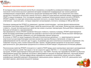 Линейный полиэтилен низкой плотности
В последние годы значительные усилия были направлены на разработку усовершенствованных процессов
получения полиэтилена высокого давления методами газофазной полимеризации при низком давлении
полимеризации в жидкой фазе, аналогично процессам производства ПЭНД. Хотя в результате этих новых
процессов и получается полиэтилен низкой плотности, имеются существенные различия между традиционным
ПЭНП и новым полимером. Этот последний называют линейным полиэтиленом низкой плотности (ЛПЭНП).
ЛПЭНП подобен по структуре полиэтилену высокой плотности, но имеет более многочисленные боковые
ответвления – короткие цепи – которые позволяют контролировать плотность полимера от 900 до 920 кг/м3
Основные преимущества ЛПЭНП по сравнению с другими полиэтиленами – высокие физико-механические
показатели (некоторые марки ЛПЭНП имеют свойства аналогичные АБС пластикам), более высокая химическая
стойкость, лучшие эксплуатационные свойства при низких и высоких температурах, больший блеск поверхности и
большая устойчивость к растрескиванию.
При формовании пленок ЛПЭНП проявляет большую стойкость к проколу и раздиру. ЛПЭНП характеризуется
более высокими значениями удлинения при разрыве и прочности при растяжении. Более высокая температура
плавления 118°C позволяет применять его для расфасовки горячих продуктов.
В отличие от ПЭНП он может выдержать большие относительные удлинения, т. к. характеризуется хорошей
эластичностью расплава благодаря наличию множества коротких боковых ответвлений, которые при
деформировании как бы скользят друг по другу, не развивая при этом значительных внутренних напряжений. Это
позволяет получать очень тонкие пленки 6/25 мкм. Однако, ЛПЭНП менее прозрачен из-за высокой степени
кристалличности. Для увеличения прозрачности в пленки из ЛПЭНП вводят специальные оптические добавки.
Реологические свойства ЛПЭНП отличаются от свойств ПЭНП ввиду узкого молекулярно массового распределения
и отсутствия длинных цепей. При одних и тех же скоростях сдвига 102/103 с-1, что соответствует условиям
экструзии, ЛПЭНП характеризуется большей вязкостью, чем ПЭНП. Поэтому при переработке ЛПЭНП на обычном
оборудовании возрастает давление экструзии и увеличивается нагрузка на ведущий двигатель. Крутящий момент
возрастает на 20-30%. Поэтому эффективная переработка линейного полиэтилена низкой плотности требует
модификации перерабатывающего оборудования: уменьшение длины червяка до 18-24 L/D, уменьшение шага
винтовой нарезки, увеличение мощности привода.
 