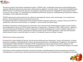 Поскольку уровень критических напряжений сдвига у ЛПЭНП ниже, необходимо увеличение зазора формующей
щели во избежание разрушения расплава и возникновении эффекта “акульей шкуры”. В принципе перерабатывать
ЛПЭНП можно и на большинстве обычных экструдеров, предназначенных для переработки полиэтилена низкой
плотности, при условии, что принимается во внимание увеличение мощности, необходимой для вращения червяка
экструдера, и рост давления экструзии.
ЛПЭНП применяется практически во всех областях производства пленки, как в чистом виде, так и в различных
смесях с полиэтиленом низкой или высокой плотности.
В традиционной области применения использование ЛПЭНП позволяет уменьшить толщину пленки на 20-40% по
сравнению с обычным полиэтиленом, что приводит к значительной экономии сырья.
Линейный полиэтилен низкой плотности используют и для получения растягивающейся (стрейч) пленки. Однако
растягивающиеся пленки из ЛПЭНП имеют меньшую по сравнению с пленками из ПВХ и ЭВА липкость. Одним из
путей решения данной проблемы является введение в полимер увеличивающих липкость добавок. Другой путь –
придание поверхности пленки шероховатости механическим путем. ЛПЭНП применяют также при изготовлении
многослойных пленок в качестве одного из слоев, что позволяет снизить их общую толщину.
Полиэтилен низкого давления
В начале 50-х годов профессор Циглер, изучая металлоорганические соединения, открыл катализаторы, которые
позволяли проводить полимеризацию этилена при давлении близком к атмосферному. Примерно в то же время в
США фирмами Phillips Petroleum и Standard Oil были разработаны другие два метода низкого давления. Эти
открытия были важны не только из-за применения другого метода, но и потому, что получаемые продукты по своим
свойствам существенно отличались от обычного полиэтилена.
Полиэтилен низкого давления (высокой плотности) получают полимеризацией этилена при давлении, близком к
атмосферному, на комплексных металлоорганических катализаторах суспензированным или газофазным методом.
 