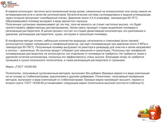 В первом используют частично восстановленный оксид хрома, нанесенный на алюмосиликат или оксид никеля на
активированном угле в качестве катализаторов. Каталитическая система суспендирована в жидком углеводороде,
через который пропускают газообразный этилен. Давление около 3,5-4 атмосфер, температура 50-75°C.
Образовавшийся полимер выпадает в виде зернистого порошка.
Полученную суспензию перемешивают до тех пор, пока ее вязкость не станет настолько высока, что будет
препятствовать эффективному диспергированию. Затем смесь проходит стадии выделения полимера и
регенерации растворителя. В целом процесс состоит из стадии дезактивации катализатора, его разложения и
удаления, регенерации растворителя, сушки, экструзии и грануляции полимера.
В газофазном методе этилен, небольшое количество водорода, катализатор и сомономер (если таковой
используется) подают непрерывно в газофазный реактор, где идет полимеризация при давлении около 2 МПа и
температуре 85-100°C. Полученный полимер выгружают из реактора в резервуар для очистки и затем направляют
в силосы – хранилища. Из силосов продукт отбирают для смешения и грануляции. Поскольку при газофазной
полимеризации растворитель не используется, его отделение от полимера не требуется. Не требуется также и
удаление остатков катализатора, поскольку его эффективность очень высока. Благодаря этому не требуется
промывка и сушка полученного полиэтилена, а также регенерация растворителя от промывки.
Марки. (ГОСТ 16338-85)
Полиэтилен, получаемый суспензионным методом, выпускают без добавок (базовые марки) и в виде композиций
на их основе со стабилизаторами, красителями и другими добавками. Полиэтилен, получаемый газофазным
методом, выпускают в виде композиций со стабилизаторами. Базовые марки производят высшего, первого и
второго сорта. ГОСТ 16338-85 устанавливает следующие марки полиэтилена высокой плотности (таблица 5).
 