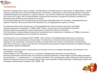 Полипропилен
Начиная с середины 60-х годов, интерес к полипропилену устойчиво растет во всем мире. Он обусловлен, с одной
стороны, благоприятным сочетанием физических, химических, термических и электрических свойств и хорошей
перерабатываемостью полимера, а с другой стороны – доступной и стабильной сырьевой базой, более дешевой,
чем этилен или стирол. Все это обеспечивает полипропилену прочное и конкурентоспособное положение на
мировом рынке вообще и на российском в частности.
В настоящее время до 70% полипропилена во всем мире перерабатывается в литьевые, термоформовочные
изделия и волокно. Остальное количество приходится на экструдированые изделия и пленку.
Полипропиленовые ориентированные и соэкструдированные пленки успешно вытесняют целлофан,
неориентированные конкурируют с ПЭВД и ПВХ. Пленки, полученные плоскощелевой экструзией и
неориентированные раздувные широко применяются в различных областях упаковки.
Это обусловлено главным образом прекрасной прозрачностью по сравнению с пленками из ПЭВД в сочетании с
превосходной свариваемостью на упаковочных машинах.
Полипропилен и его сополимеры (ГОСТ 26996 – 86) получают сополимеризацией пропилена и этилена в
присутствии металлорганических катализаторов. Полипропилен отличается более высокой температурой
плавления, чем полиэтилен, химической стойкостью, водостойкостью. Однако полипропилен чувствителен к
действию кислорода и сильных окислителей. Полипропилен выпускается в виде композиции со стабилизаторами,
красителями и другими добавками.
Обозначение полипропилена и композиций на его основе состоит из названия материала “полипропилен” или
“сополимер” и пяти цифр.
Первая цифра 2 или 0 указывает на то, что процесс полимеризации протекает на комплексных
металлоорганических катализаторах при низком или среднем давлении соответственно. Вторая цифра указывает
вид материала: 1 – полипропилен, 2 – сополимер пропилена. Три последующих цифры обозначают десятикратное
значение показателя текучести расплава. Далее через тире указывают номер рецептуры стабилизации. Далее сорт
полимера и обозначение стандарта ГОСТ 26996 – 86.
 