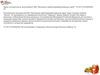 Марки полипропилена, выпускаемого ОАО “Московский нефтеперерабатывающий завод”. ТУ 2211-015-00203521-
95.
Полипропилен производства ОАО “Московский нефтеперерабатывающий завод” имеет торговое название
“Каплен”. Он производится по современной технологии “Сферипол” фирмы Хаймонт Италия. Все марки и
рецептуры стабилизации Каплена разрешены постановлением Минздрава Российской Федерации для контакта с
пищевыми продуктами, косметическими и фармакологическими препаратами, для изготовления детских игрушек и
предметов домашнего обихода. Каплен является высокотехнологичным в переработке материалом и имеет
способность к вторичной переработке.
ТУ 2211-015-00203521-95 устанавливают следующие пленочные марки Каплена (таблица 11).
 