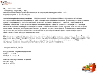 Морозостойкость -20°C
Температура сварки 140 – 205°C
Максимальная температура при длительной эксплуатации без нагрузки 100 – 110°C
Водопоглащение за 24 часа 0,005%
Двухосноориентированные пленки. Подобные пленки получают методом плоскощелевой экструзии с
последующей вытяжкой одновременно в продольном и поперечном направлении. Возможность ориентирования
пленки одновременно в двух направлениях позволяет создавать материалы с широким спектром свойств.
Пленки с одинаковой ориентацией в двух направлениях имеют примерно равную поперечную и продольную
прочность, которая превышает прочность поливных полипропиленовых пленок в четыре раза. Сопротивление
начальному раздиру у подобных пленок велико, а самому раздиру очень низкое. При разрыве относительное
удлинение двухосноориентированных очень незначительно, поскольку при ориентировании достигается
практически полная вытяжка материала пленки.
Двухосная ориентация существенно снижает мутность пленки и незначительно увеличивает ее блеск. Также при
двухосной ориентации полипропиленовых пленок улучшаются их барьерные свойства и сопротивление удару при
низких температурах. Газо- и паропроницаемость ухудшаются, однако нанесение покрытий из ПВДХ или
композиций на основе полиакрилонитрила значительно улучшает эти свойства.
Толщина 0,012 – 0,030 мм.
Разрушающее напряжение не менее
вдоль – 1*106 Па,
поперек – 1,5*106 Па.
Относительное удлинение не менее
вдоль – 53%
поперек – 25%
 