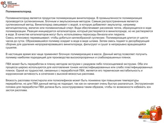 Поливинилхлорид
Поливинилхлорид является продуктом полимеризации винилхлорида. В промышленности полимеризация
производится суспензионным, блочным и эмульсионным методом. Самым распространенным является
суспензионный метод. Винилхлорид смешивают с водой, в которую добавляют эмульгатор, например
метилцеллюлозу, желатин или поливиниловый спирт. Вода обеспечивает рассеяние тепла, образующегося в ходе
полимеризации. Реакция инициируется катализатором, который растворяется в винилхлориде, но не растворяется
в воде. В качестве катализаторов могут быть использованы пероксиды бензола или лаурила.
Смесь интенсивно перемешивают, чтобы добиться каплеобразной суспензии. Полимеризация длится от шести
часов до суток. Образовавшийся полимер оседает в воде в виде шлама. Затем смесь подают в десорбирующий
сборник для удаления непрореагировавшего винилхлорида, фильтруют и сушат в непрерывно вращающейся
сушилке.
В настоящее время все чаще применяют блочную полимеризацию в массе. Данный метод позволяет получить
полимер наиболее подходящий для производства высокопрозрачных и слабоокрашенных пленок.
ПВХ может быть переработан в пленку методом экструзии с раздувом либо плоскощелевой экструзии. Оба эти
процесса широко используются для изготовления тонких непластифицированных или слабо пластифицированных
пленок. Одной из трудностей, связанных с переработкой ПВХ, является его термическая нестабильность и
коррозионная активность в сочетании с высокой вязкостью расплава.
Вязкость расплава полистирола или полиолефинов может быть понижена при повышении температуры
переработки, но для ПВХ данный метод не подходит, так как он начинает очень быстро разлагаться. Экструзионная
головка для переработки ПВХ должна быть сконструирована таким образом, чтобы по возможности избежать зон
застоя расплава.
 