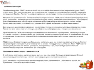 Поливинилденхлорид
Поливинилденхлорид (ПВДХ) является продуктом сополимеризации винилхлорида и винилденхлорида. ПВДХ
пленка может быть получена методом экструзии с раздувом рукава или плоскощелевой экструзией с поливом на
охлаждаемый барабан. При получении ориентированных пленок предпочтительнее использовать первый метод.
Минимальная кристалличность обеспечивает хорошую растяжимость ПВДХ пленок. Поэтому для предотвращения
роста кристаллов в полимере при плоскощелевой экструзии, пленку необходимо резко охлаждать в водяной ванне
или поливом на барабан. Скорость кристаллизации ПВДХ при комнатной температуре достаточно высока.
Вследствие этого пленку, полученную плоскощелевой экструзией необходимо сразу же ориентировать.
Для получения двухосноориентированных пленок предпочтительнее использовать экструзию с раздувом рукава.
Так как при этом можно получить пленку с равной ориентацией в продольном и поперечном направлении.
Ориентированная ПВДХ пленка прозрачна и имеет хорошие прочностные характеристики. Температура сварки
составляет 120-160 °C. Но неустойчива при длительном нагреве до температур выше 60 °C. Пленка имеет высокое
сопротивление раздиру, но на упаковочном оборудовании перерабатывается достаточно тяжело из-за своей
мягкости.
ПВДХ пленки обладают прекрасными барьерными свойствами даже при относительно малых толщинах. Поэтому
ее целесообразно использовать в качестве одного из слоев в соэкструдированных пленках. Также ПВДХ широко
используется для покрытия бумаги, целлофана, полипропилена и др., но это требует дополнительной
технологической операции, исключенной при соэкструзии.
Сополимеры винилхлорида с винилацетатом
В этой группе сополимеров ацетатная группа крупнее, чем атом хлора. Поэтому она предотвращает близкий
контакт между цепями полимера и служит, своего рода, внутренним пластификатором.
Данный материал чаще используют для производства листов, нежели пленок. Особо важная область его
применения – производство грампластинок.
 