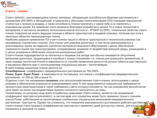 Стретч - пленки
Стретч (stretch) - растягивающаяся пленка, материал, обладающий способностью обратимо растягиваться с
удлинением 200-300% и обладающий, в сравнении с обычными полиэтиленовыми (ПЭ) пленками повышенной
стойкостью к проколу и раздиру, а также способность пленки прилипать к самой себе и не прилипать к
упакованным грузам. Ее появление стало возможно благодаря разработке в начале 70-х новых технологий и
материалов, в частности линейного полиэтилена низкой плотности - ЛПЭНП (LLDPE). Уникальные свойства стретч-
пленки позволили ей занять ведущие позиции в области транспортной и пищевой упаковки, потеснив при этом в
некоторых областях термоусадочную пленку.
Наиболее широкое применение ПЭ стретч-пленки нашли в области транспортной и технической упаковки (так
называемые «паллетные» пленки). Они служат для упаковки различных, в том числе разноразмерных и
длинномерных грузов на поддонах (паллетах) методом ротационного обертывания с целью обеспечения
сохранности грузов при транспортировке, складировании, хранении от воздействия внешней среды, расхищения и
с целью ускорения и облегчения погрузочно-разгрузочных работ.
Стретч-пленки подразделяются на паллетные и пищевые (на западе они обычно называются cling-пленки,
маленькие рулончики, продающиеся в коробках с ножом «household» т.е. пленка для домашнего применения). В
свою очередь паллетные пленки в зависимости от способа применения делятся на ручные (обмотка идет вручную)
и машинные обмотка идет с использованием специальных машин - паллетайзеров.
В свою очередь машинные пленки делятся на:
Стандартные - коэффициент предварительного растяжения до 150-200%.
Power, Super, Super Power - в зависимости от поставщика, это пленка с коэффициентом предварительного
растяжения - от 200 до 300 и выше %.
Отдельно стоит так называемая сенажная, или сельскохозяйственная стретч-пленка, используемая с целью
упаковки и обеспечения сохранности упаковываемого сена. К ней предъявляются повышенные требования по
прочностным характеристикам и также требования к свето-погодоустойчивости, так как упакованное весной-летом
сено лежит на полях под воздействием прямого солнечного света вплоть до зимы.
Показателем, по которому чаще всего потребитель сравнивает стретч-пленку, является так называемый
коэффициент престретча (pre-stretch) - в чистом виде этот показатель может быть применен только к пленкам
класса Power, работающим на паллетайзерах снабженным специальным механизмом предварительного
растяжения - престретча. Однако так сложилось, что показатель максимального достижимого рабочего растяжения
стретч-пленки стали называть коэффициентом престретча и применять даже для ручных пленок, для которых этот
показатель в принципе не нужен.
 