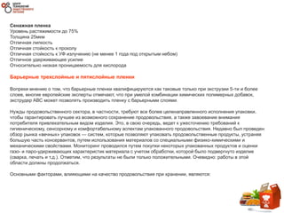 Сенажная пленка
Уровень растяжимости до 75%
Толщина 25мкм
Отличная липкость
Отличная стойкость к проколу
Отличная стойкость к УФ излучению (не менее 1 года под открытым небом)
Отличное удерживающее усилие
Относительно низкая проницаемость для кислорода
Барьерные трехслойные и пятислойные пленки
Вопреки мнению о том, что барьерные пленки квалифицируются как таковые только при экструзии 5-ти и более
слоев, многие европейские эксперты отмечают, что при умелой комбинации химических полимерных добавок,
экструдер АВС может позволять производить пленку с барьерными слоями.
Нужды продовольственного сектора, в частности, требуют все более целенаправленного исполнения упаковки,
чтобы гарантировать лучшее из возможного сохранение продовольствия, а также завоевание внимания
потребителя привлекательным видом изделия. Это, в свою очередь, ведет к ужесточению требований к
гигиеническому, сенсорному и комфортабельному аспектам упакованного продовольствия. Недавно был проведен
обзор рынка «вечных» упаковок — систем, которые позволяют упаковать продовольственные продукты, устраняя
большую часть консервантов, путем использования материалов со специальными физико-химическими и
механическими свойствами. Мониторинг проводился путем покупки некоторых упакованных продуктов и оценки
газо- и паро-удерживающих характеристик материала с учетом обработки, которой было подвергнуто изделие
(сварка, печать и т.д.). Отметим, что результаты не были только положительными. Очевидно: работы в этой
области должны продолжаться.
Основными факторами, влияющими на качество продовольствия при хранении, являются:
 