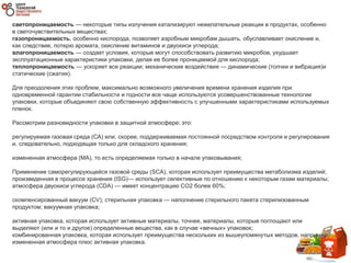 светопроницаемость — некоторые типы излучения катализируют нежелательные реакции в продуктах, особенно
в светочувствительных веществах;
газопроницаемость, особенно кислорода, позволяет аэробным микробам дышать, обуславливает окисление и,
как следствие, потерю аромата, окисление витаминов и двуокиси углерода;
влагопроницаемость — создает условия, которые могут способствовать развитию микробов, ухудшает
эксплуатационные характеристики упаковки, делая ее более проницаемой для кислорода;
теплопроницаемость — ускоряет все реакции; механические воздействия — динамические (толчки и вибрация)и
статические (сжатия).
Для преодоления этих проблем, максимально возможного увеличения времени хранения изделия при
одновременной гарантии стабильности и годности все чаще используются усовершенствованные технологии
упаковки, которые объединяют свою собственную эффективность с улучшенными характеристиками используемых
пленок.
Рассмотрим разновидности упаковки в защитной атмосфере; это:
регулируемая газовая среда (СА) или, скорее, поддерживаемая постоянной посредством контроля и регулирования
и, следовательно, подходящая только для складского хранения;
измененная атмосфера (MA), то есть определяемая только в начале упаковывания;
Применение саморегулирующейся газовой среды (SCA), которая использует преимущества метаболизма изделий;
произведенная в процессе хранения (ISG)— использует селективные по отношению к некоторым газам материалы;
атмосфера двуокиси углерода (CDA) — имеет концентрацию CO2 более 60%;
скомпенсированный вакуум (CV); стерильная упаковка — наполнение стерильного пакета стерилизованным
продуктом; вакуумная упаковка;
активная упаковка, которая использует активные материалы, точнее, материалы, которые поглощают или
выделяют (или и то и другое) определенные вещества, как в случае «вечных» упаковок;
комбинированная упаковка, которая использует преимущества нескольких из вышеупомянутых методов, например,
измененная атмосфера плюс активная упаковка.
 