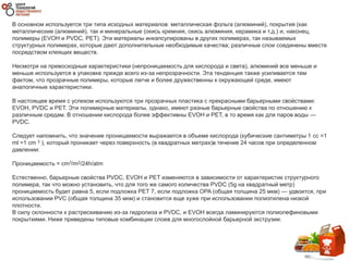 В основном используется три типа исходных материалов: металлическая фольга (алюминий), покрытия (как
металлические (алюминий), так и минеральные (окись кремния, окись алюминия, керамика и т.д.) и, наконец,
полимеры (EVOH и PVDC, PET). Эти материалы инкапсулированы в других полимерах, так называемых
структурных полимерах, которые дают дополнительные необходимые качества; различные слои соединены вместе
посредством клеящих веществ.
Несмотря на превосходные характеристики (непроницаемость для кислорода и света), алюминий все меньше и
меньше используется в упаковке прежде всего из-за непрозрачности. Эта тенденция также усиливается тем
фактом, что прозрачные полимеры, которые легче и более дружественны к окружающей среде, имеют
аналогичные характеристики.
В настоящее время с успехом используются три прозрачных пластика с прекрасными барьерными свойствами:
EVOH, PVDC и PET. Эти полимерные материалы, однако, имеют разные барьерные свойства по отношению к
различным средам. В отношении кислорода более эффективны EVOH и PET, в то время как для паров воды —
PVDC.
Следует напомнить, что значение проницаемости выражается в объеме кислорода (кубические сантиметры 1 cc =1
ml =1 cm 3 ), который проникает через поверхность (в квадратных метрах)в течение 24 часов при определенном
давлении:
Проницаемость = cm3/m2/24h/atm
Естественно, барьерные свойства PVDC, EVOH и PET изменяются в зависимости от характеристик структурного
полимера, так что можно установить, что для того же самого количества PVDC (5g на квадратный метр)
проницаемость будет равна 5, если подложка PET 7, если подложка OPA (общая толщина 25 мкм) — удвоится, при
использовании PVC (общая толщина 35 мкм) и становится еще хуже при использовании полиэтилена низкой
плотности.
В силу склонности к растрескиванию из-за гидролиза и PVDC, и EVOH всегда ламинируются полиолефиновыми
покрытиями. Ниже приведены типовые комбинации слоев для многослойной барьерной экструзии.
 