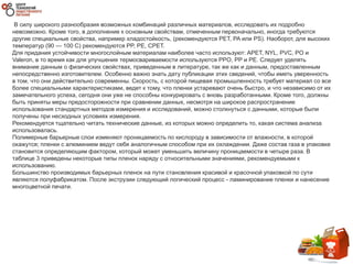 В силу широкого разнообразия возможных комбинаций различных материалов, исследовать их подробно
невозможно. Кроме того, в дополнение к основным свойствам, отмеченным первоначально, иногда требуются
другие специальные свойства, например хладостойкость, (рекомендуются PET, PA или PS). Наоборот, для высоких
температур (90 — 100 C) рекомендуются PP, PE, СPET.
Для придания устойчивости многослойным материалам наиболее часто используют: APET, NYL, PVC, PO и
Valeron, в то время как для улучшения термосвариваемости используются PPO, PP и PE. Следует уделять
внимание данным о физических свойствах, приведенным в литературе, так же как и данным, предоставленным
непосредственно изготовителем. Особенно важно знать дату публикации этих сведений, чтобы иметь уверенность
в том, что они действительно современны. Скорость, с которой пищевая промышленность требует материал со все
более специальными характеристиками, ведет к тому, что пленки устаревают очень быстро, и что независимо от их
замечательного успеха, сегодня они уже не способны конкурировать с вновь разработанными. Кроме того, должны
быть приняты меры предосторожности при сравнении данных, несмотря на широкое распространение
использования стандартных методов измерения и исследований, можно столкнуться с данными, которые были
получены при несходных условиях измерения.
Рекомендуется тщательно читать технические данные, из которых можно определить то, какая система анализа
использовалась.
Полимерные барьерные слои изменяют проницаемость по кислороду в зависимости от влажности, в которой
окажутся; пленки с алюминием ведут себя аналогичным способом при их охлаждении. Даже состав газа в упаковке
становится определяющим фактором, который может уменьшить величину проницаемости в четыре раза. В
таблице 3 приведены некоторые типы пленок наряду с относительными значениями, рекомендуемыми к
использованию.
Большинство производимых барьерных пленок на пути становления красивой и красочной упаковкой по сути
являются полуфабрикатом. После экструзии следующий логический процесс - ламинирование пленки и нанесение
многоцветной печати.
 