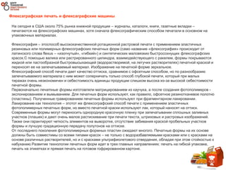 Флексаграфская печать и флексаграфские машины
На сегодня в США около 75% рынка книжной продукции – журналы, каталоги, книги, газетные вкладки –
печатаются на флексографских машинах, хотя сначала флексографическим способом печатали в основном на
упаковочных материалах.
Флексография – этоспособ высококачественной ротационной растровой печати с применением эластичных
резиновых или полимерных флексографских печатных форм (само название «флексография» происходит от
латинского слова flexus – «изогнутый», «гибкий») и синтетических маловязких быстросохнущих флексографских
красок.С помощью валика или растрированного цилиндра, взаимодействующего с ракелем, формы покрываются
жидкой или пастообразной быстровысыхающей (водорастворимой, на летучих растворителях) печатной краской и
переносят ее на запечатываемый материал. Изображение на печатной форме зеркальное.
Флексографский способ печати дает качество оттиска, сравнимое с офсетным способом, но по разнообразию
запечатываемого материала с ним может соперничать только способ глубокой печати, который при малых
тиражах очень неэкономичен и себестоимость единицы продукции слишком высока из-за высокой себестоимости
печатной формы.
Первоначально печатные формы изготовляли матрицированием из каучука, а после создания фотополимеров -
экспонированием и вымыванием. Для печатных форм используют, как правило, офсетное резинотканевое полотно
(пластины). Полученные гравированием печатные формы используют при фрагментарном лакировании.
Лакирование как технология – этотот же флексографский способ печати с применением эластичных
фотополимерных печатных форм, но вместо печатной краски используют лак, который наносят на оттиск.
Современные формы могут переносить однородную красочную пленку при запечатывании сплошных заливных
участков (плашек) и дают очень малое растискивание при печати текста, штриховых и растровых изображений.
Также они гарантируют четкость элементов на выворотке, отсутствие забивания краской пробельных участков
формы и лучшую градационную передачу полутонов на оттиске.
От последнего поколения фотополимерных формных пластин ожидают многого. Печатные формы на их основе
должны быть совместимы со всеми типами красок – не только с водоразбавляемыми красками или с красками на
основе различных растворителей, но и с красками ультрафиолетового отвердения, обладая при этом стойкостью к
набуханию.Развитие технологии печатных форм идет в трех главных направлениях: печать на гибкой упаковке,
печать на этикетках и прямая печать на готовом гофрированном картоне.
 