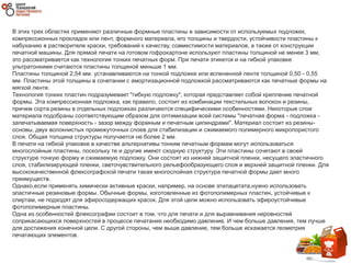 В этих трех областях применяют различные формные пластины в зависимости от используемых подложек,
компрессионных прокладок или лент, формного материала, его толщины и твердости, устойчивости пластины к
набуханию в растворителе краски, требований к качеству, совместимости материалов, а также от конструкции
печатной машины. Для прямой печати на готовом гофрокартоне используют пластины толщиной не менее 3 мм,
это рассматривается как технология тонких печатных форм. При печати этикеток и на гибкой упаковке
ультратонкими считаются пластины толщиной меньше 1 мм.
Пластины толщиной 2,54 мм. устанавливаются на тонкой подложке или вспененной ленте толщиной 0,50 - 0,55
мм. Пластины этой толщины в сочетании с амортизационной подложкой рассматриваются как печатные формы на
мягкой ленте.
Технология тонких пластин подразумевает "гибкую подложку", которая представляет собой крепление печатной
формы. Эта компрессионная подложка, как правило, состоит из комбинации текстильных волокон и резины,
причем сорта резины в отдельных подложках различаются специфическими особенностями. Некоторые слои
материала подобраны соответствующим образом для оптимизации всей системы "печатная форма - подложка -
запечатываемая поверхность - зазор между формным и печатным цилиндрами". Материал состоит из резины-
основы, двух волокнистых промежуточных слоев для стабилизации и сжимаемого полимерного микропористого
слоя. Общая толщина структуры получается не более 2 мм.
В печати на гибкой упаковке в качестве альтернативы тонким печатным формам могут использоваться
многослойные пластины, поскольку те и другие имеют сходную структуру. Эти пластины сочетают в своей
структуре тонкую форму и сжимаемую подложку. Они состоят из нижней защитной пленки, несущего эластичного
слоя, стабилизирующей пленки, светочувствительного рельефообразующего слоя и верхней защитной пленки. Для
высококачественной флексографской печати такая многослойная структура печатной формы дает много
преимуществ.
Однако,если применять химически активные краски, например, на основе этилацетата,нужно использовать
эластичные резиновые формы. Обычные формы, изготовленные из фотополимерных пластин, устойчивые к
спиртам, не подходят для эфиросодержащих красок. Для этой цели можно использовать эфироустойчивые
фотополимерные пластины.
Одна из особенностей флексографии состоит в том, что для печати и для выравнивания неровностей
соприкасающихся поверхностей в процессе печатания необходимо давление. И чем больше давления, тем лучше
для достижения конечной цели. С другой стороны, чем выше давление, тем больше искажается геометрия
печатающих элементов.
 