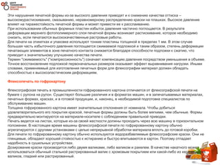 Эти нарушения печатной формы из-за высокого давления приводят и к снижению качества оттиска –
высокомурастискиванию, смазыванию, неравномерному распределению краски на плашках. Высокое давление
влияет на тиражестойкость печатной формы и может привести ее к расслаиванию.
При использовании обычных формных пластин избыток давления частично поглощается. В результате
деформации верхнего фотополимерного слоя печатной формы возникает растискивание, которое необходимо
снизить, если печатаются высококачественные растровые работы.
Для печати на этикетках и упаковке используют тонкие пластины толщиной в пределах 1 мм. В этом случае
большая часть избыточного давления поглощается сжимаемой подложкой и таким образом, степень деформации
печатающих элементов в зоне печатного контакта снижается благодаря способности подложки к сжатию, что
приводит к значительному улучшению качества печати.
Термин "сжимаемость" ("компрессионность") означает компенсацию давления посредством уменьшения в объеме.
Точное восстановление подложкой первоначальных размеров оказывает эффект выравнивания нагрузки. Иными
словами, применяемый для изготовления печатных форм для флексографии материал должен обладать
способностью к высокоэластическим деформациям.
Флексопечать по гофрокартону
Флексографская печать в промышленности гофрированного картона отличается от флексографской печати на
бумаге с рулона на рулон. Существуют большие различия и в форматах машин, и в запечатываемых материалах,
печатных формах, красках, и в готовой продукции, и, наконец, в необходимой подготовке специалистов по
обслуживанию машин.
Толщина гофрированного картона имеет значительные отклонения от номинала. Чтобы добиться
удовлетворительного его покрытия краской, печатные формы должны быть более мягкими, чем обычные. Формы
предварительно монтируются на материале-носителе с соблюдением правильной приводки.
Печать ведется на листах, которые из-за своей жесткости должны проходить через всю машину в горизонтальном
положении. В настоящее время машины флексографской печати по гофрированному картону обычно
агрегатируются с другими установками с целью непрерывной обработки материала вплоть до готовой коробки.
Для печати по гофрированному картону обычно используются водоразбавляемые флексографские краски. Они не
глянцевые, обладают хорошей стойкостью к истиранию и быстро впитываются в картон. Поэтому отпадает
надобность в сушильных устройствах.
Дозирование краски производится либо двумя валиками, либо валиком и ракелем. В качестве накатного может
использоваться обычный стальной растрированный валик с хромовым покрытием или какой-либо из керамических
валиков, гладкий или растрированный.
 