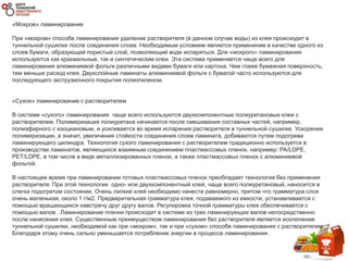 «Мокрое» ламинирование
При «мокром» способе ламинирования удаление растворителя (в данном случае воды) из клея происходит в
туннельной сушилке после соединения слоев. Необходимым условием является применение в качестве одного из
слоев бумаги, образующей пористый слой, позволяющий воде испаряться. Для «мокрого» ламинирования
используются как крахмальные, так и синтетические клеи. Эта система применяется чаще всего для
ламинирования алюминиевой фольги различными видами бумаги или картона. Чем глаже бумажная поверхность,
тем меньше расход клея. Двухслойные ламинаты алюминиевой фольги с бумагой часто используются для
последующего экструзионного покрытия полиэтиленом.
«Сухое» ламинирование с растворителем
В системе «сухого» ламинирования чаще всего используются двухкомпонентные полиуретановые клеи с
растворителем. Полимеризация полиуретана начинается после смешивания составных частей, например,
полиэфирного с изоциановым, и усиливается во время испарения растворителя в туннельной сушилке. Ускорения
полимеризации, а значит, увеличения стойкости соединения слоев ламината, добиваются путем подогрева
ламинирующего цилиндра. Технология сухого ламинирования с растворителем традиционно используется в
производстве ламинатов, являющихся взаимным соединением пластмассовых пленок, например: PA/LDPE,
PET/LDPE, в том числе в виде металлизированных пленок, а также пластмассовых пленок с алюминиевой
фольгой.
В настоящее время при ламинировании готовых пластмассовых пленок преобладает технология без применения
растворителя. При этой технологии одно- или двухкомпонентный клей, чаще всего полиуретановый, наносится в
слегка подогретом состоянии. Очень липкий клей необходимо нанести равномерно, притом что грамматура слоя
очень маленькая, около 1 г/м2. Предварительная грамматура клея, подаваемого из емкости, устанавливается с
помощью вращающихся навстречу друг другу валов. Регулировка точной грамматуры клея обеспечивается с
помощью валов . Ламинирование пленки происходит в системе из трех ламинирующих валов непосредственно
после нанесения клея. Существенным преимуществом ламинирования без растворителя является исключение
туннельной сушилки, необходимой как при «мокром», так и при «сухом» способе ламинирования с растворителем.
Благодаря этому очень сильно уменьшается потребление энергии в процессе ламинирования.
 