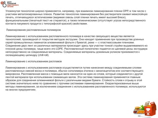 Упомянутая технология широко применяется, например, при взаимном ламинировании пленки ОРР, в том числе с
участием металлизированных пленок. Развитие технологии ламинирования без растворителя оживил межслойную
печать, отличающуюся эстетическими (видимая сквозь слой пленки печать имеет высокий блеск),
функциональными (печатный текст не стирается), а также гигиеническими (отсутствует угроза непосредственного
контакта пакуемого продукта с типографской краской) свойствами.
Ламинирование расплавленным полимером
Ламинирование с использованием расплавленного полимера в качестве связующего вещества является
технологией, производной от покрытия методом экструзии. Она находит применение при производстве длинных
серий промышленных ламинатов алюминиевой фольги с бумагой, реже — с пластмассовыми пленками.
Соединение двух лент из различных материалов происходит здесь при участии тонкой струйки выдавливаемого из
плоской дюзы полимера, чаще всего это LDPE. Расплавленный полиэтилен подается из щелевой дюзы экструдера
непосредственно на соединяемые материалы. Соединяемые материалы дожимным роликом прижимаются к
охлаждающему цилиндру (chill roll).
Ламинирование с использованием расплавов
Ламинирование с использованием расплавов осуществляется путем нанесения между соединяемыми слоями
расплавленных смесей воска и полимера, обычно сополимера этилена с винилацетатом или соответствующего
микровоска. Расплавленная масса с помощью вала наносится на один из слоев, который соединяется с другой
лентой материала при использовании сжимающих валов. Эта система ламинирования применяется главным
образом для соединения алюминиевой фольги с различными видами бумаги. Стойкость слоев к отрыву в этой
системе значительно ниже по сравнению с прочими системами ламинирования. Охарактеризованные выше
методы ламинирования, за исключением соединения с использованием расплавленного полимера, используются
на многих предприятиях.
 