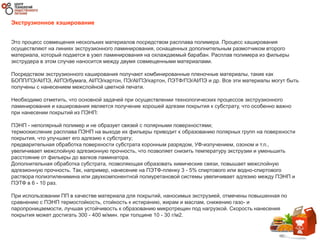 Экструзионное кэширование
Это процесс совмещения нескольких материалов посредством расплава полимера. Процесс каширования
осуществляют на линиях экструзионного ламинирования, оснащенных дополнительным размотчиком второго
материала, который подается в узел ламинирования на охлаждаемый барабан. Расплав полимера из фильеры
экструдера в этом случае наносится между двумя совмещенными материалами.
Посредством экструзионного каширования получают комбинированные пленочные материалы, такие как
БОПП/ПЭ/Al/ПЭ, Al/ПЭ/бумага, Al/ПЭ/картон, ПЭ/Al/ПЭ/картон, ПЭТФ/ПЭ/Al/ПЭ и др. Все эти материалы могут быть
получены с нанесением межслойной цветной печати.
Необходимо отметить, что основной задачей при осуществлении технологических процессов экструзионного
ламинирования и каширования является получение хорошей адгезии покрытия к субстрату, что особенно важно
при нанесении покрытий из ПЭНП:
ПЭНП - неполярный полимер и не образует связей с полярными поверхностями;
термоокисление расплава ПЭНП на выходе их фильеры приводит к образованию полярных групп на поверхности
покрытия, что улучшает его адгезию к субстрату;
предварительная обработка поверхности субстрата коронным разрядом, УФ-излучением, озоном и т.п.,
увеличивает межслойную адгезионную прочность, что позволяет снизить температуру экструзии и уменьшить
расстояние от фильеры до валков ламинатора.
Дополнительная обработка субстрата, позволяющая образовать химические связи, повышает межслойную
адгезионную прочность. Так, например, нанесение на ПЭТФ-пленку 3 - 5% спиртового или водно-спиртового
раствора полиэтиленимина или двухкомпонентной полиуретановой системы увеличивает адгезию между ПЭНП и
ПЭТФ в 6 - 10 раз.
При использовании ПП в качестве материала для покрытий, наносимых экструзией, отмечены повышенная по
сравнению с ПЭНП термостойкость, стойкость к истиранию, жирам и маслам, снижению газо- и
паропроницаемости, лучшая устойчивость к образованию микротрещин под нагрузкой. Скорость нанесения
покрытия может достигать 300 - 400 м/мин. при толщине 10 - 30 г/м2.
 