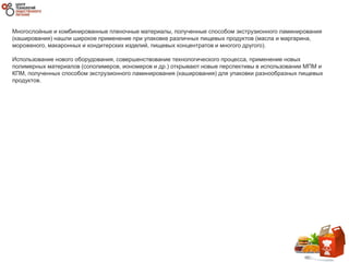 Многослойные и комбинированные пленочные материалы, полученные способом экструзионного ламинирования
(каширования) нашли широкое применение при упаковке различных пищевых продуктов (масла и маргарина,
мороженого, макаронных и кондитерских изделий, пищевых концентратов и многого другого).
Использование нового оборудования, совершенствование технологического процесса, применение новых
полимерных материалов (сополимеров, иономеров и др.) открывают новые перспективы в использовании МПМ и
КПМ, полученных способом экструзионного ламинирования (каширования) для упаковки разнообразных пищевых
продуктов.
 