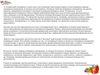 У потребителей полимерных пленок очень часто возникает практическая задача по распознаванию природы
полимерных материалов, из которых они изготовлены. Основные свойства полимерных материалов, как хорошо
известно, определяются составом и структурой их макромолекулярных цепей. Отсюда ясно, что для
идентификации полимерных пленок в первом приближении может быть достаточной оценка функциональных
групп, входящих в состав макромолекул. Некоторые полимеры благодаря наличию гидроксильных групп (-ОН)
тяготеют к молекулам воды. Это объясняет высокую гигроскопичность, например, целлюлозных пленок и заметное
изменение их эксплуатационных характеристик при увлажнении. В других полимерах (полиэтилентерефталат,
полиэтилены, полипропилен и т.п.) такие группы отсутствуют вообще, что объясняет их достаточно хорошую
водостойкость.
Наличие тех или иных функциональных групп в полимере может быть определено на основе существующих и
научно обоснованных инструментальных методов исследования. Однако, практическая реализация этих методов
всегда сопряжена с относительно большими временными затратами и обусловлена наличием соответствующих
видов достаточно дорогостоящей испытательной аппаратуры, требующей соответствующей квалификации для ее
использования.
Вместе с тем, существуют достаточно простые и "быстрые" практические способы распознавания природы
полимерных пленок. Эти способы основаны на том, что полимерные пленки из различных полимерных материалов
отличаются друг от друга по своим внешним признакам, физико-механическим свойствам, а также по отношению к
нагреванию, характеру их горения и растворимости в органических и неорганических растворителях.
Во многих случаях природу полимерных материалов, из которых изготовлены полимерные пленки, можно
установить по внешним признакам, при изучении которых особое внимание следует обратить на следующие
особенности: состояние поверхности, цвет, блеск, прозрачность, жесткость и эластичность, стойкость к раздиру и
др. Например, неориентированные пленки из полиэтиленов, полипропилена и поливинилхлорида легко
растягиваются.
Пленки из полиамида, ацетата целлюлозы, полистирола, ориентированных полиэтиленов, полипропилена,
поливинилхлорида растягиваются плохо. Пленки из ацетата целлюлозы нестойки к раздиру, легко расщепляются в
направлении, перпендикулярном их ориентации, а также шуршат при их сминании.
 