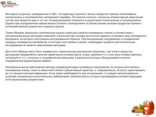 Как видно из данных, приведенных в табл., по характеру горения и запаху продуктов горения полиолефины
(полиэтилены и полипропилен) напоминают парафин. Это вполне понятно, поскольку элементарный химический
состав этих веществ один и тот же. Отсюда возникает сложность в различении полиэтиленов и полипропилена.
Однако при определенном навыке можно отличить полипропилен по более резким запахам продуктов горения с
оттенками жженой резины или горящего сургуча.
Таким образом, результаты комплексной оценки отдельных свойств полимерных пленок в соответствии с
изложенными выше методами позволяют в большинстве случаев достаточно надежно установить вид полимерного
материала, из которого изготовлены исследованные образцы. При возникающих затруднениях в определении
природы полимерных материалов, из которых изготовлены пленки, необходимо провести дополнительные
исследования их свойств химическими методами.
Для этого образцы могут быть подвергнуты термическому разложению (пиролизу), при этом в продуктах
деструкции определяется наличие характерных атомов (азота, хлора, кремния и т.п.) или групп атомов (фенола,
нитрогрупп и т.п.), склонных к специфическим реакциям, в результате которых обнаруживается вполне
определенный индикаторный эффект.
Изложенные выше практические методы определения вида полимерных материалов, из которых изготовлены
полимерные пленки, носят в известной степени субъективный характер, а, следовательно, не могут гарантировать
их сто процентной идентификации. Если такая необходимость все же возникает, то следует воспользоваться
услугами специальных испытательных лабораторий, компетентность которых подтверждена соответствующими
аттестационными документами.
 
