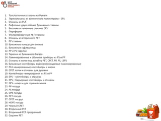 1. Толстостенные стаканы из бумаги
2. Термостаканы из вспененного полистирола - EPS
3. Стаканы из PLA
4. Рифленые двухслойные бумажные стаканы
5. Высокие вспененные стаканы EPS
6. Переферия
7. Ультрапрозрачные PET стаканы
8. Стаканы из вторичного PET
9. PP стаканы
10. Бумажные конусы для снеков
11. Бумажные суфлешницы
12. PP и PS тарелки
13. Тарелки из бумажного багаса
14. Ламинированные и обычные приборы из PS и PP
15. Стаканы и лотки под запайку PET, CPET, PP, PS, LEPS
16. Бумажные контейнеры водонепроницаемые ламинированные
17. PLA кашированные контейнеры и миски
18. CPET лотки и стаканы для духовки
19. Контейнеры «микрогурме» из PS и PP
20. EPS – контейнеры и стаканы
21. EPS – барьерные контейнеры и стаканы
22. EPS – конусы для горячих снеков
23. PP посуда
24. PS посуда
25. OPS посуда
26. PET посуда
27. CPET посуда
28. HDPE посуда
29. Черный CPET
30. Вторичный PET
31. Вторичный PET прозрачный
32. Соусник PET
 
