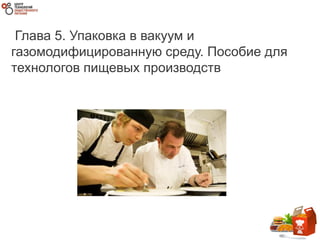 Глава 5. Упаковка в вакуум и
газомодифицированную среду. Пособие для
технологов пищевых производств
 