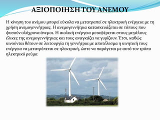 ΑΞΙΟΠΟΙΗΣΗ ΤΟΥ ΑΝΕΜΟΥ
Η κίνηση του ανέμου μπορεί εύκολα να μετατραπεί σε ηλεκτρική ενέργεια με τη
χρήση ανεμογεννήτριας. Η ανεμογεννήτρια κατασκευάζεται σε τόπους που
φυσούν ολόχρονα άνεμοι. Η αιολική ενέργεια μεταφέρεται στους μεγάλους
έλικες της ανεμογεννήτριας και τους αναγκάζει να γυρίζουν. Έτσι, καθώς
κινούνται θέτουν σε λειτουργία τη γεννήτρια με αποτέλεσμα η κινητική τους
ενέργεια να μετατρέπεται σε ηλεκτρική, ώστε να παράγεται με αυτό τον τρόπο
ηλεκτρικό ρεύμα
 