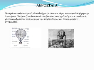 ΑΕΡΟΣΤΑΤΑ
Το αερόστατο είναι πτητικό µέσο ελαφρύτερο από τον αέρα, που αιωρείται χάρη στην
άνωσή του. Ο αέρας ζεσταίνεται από μια φωτιά στο ανοιχτό στόμιο του μπαλονιού
γίνεται ελαφρότερος από τον αέρα του περιβάλλοντος και έτσι το μπαλόνι
ανυψώνεται.
 