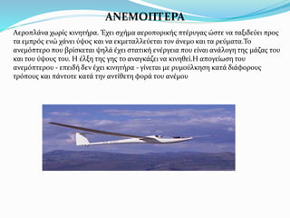 ΑΝΕΜΟΠΤΕΡΑ
Αεροπλάνα χωρίς κινητήρα. Έχει σχήμα αεροπορικής πτέρυγας ώστε να ταξιδεύει προς
τα εμπρός ενώ χάνει ύψος και να εκμεταλλεύεται τον άνεμο και τα ρεύματα.Το
ανεμόπτερο που βρίσκεται ψηλά έχει στατική ενέργεια που είναι ανάλογη της μάζας του
και του ύψους του. Η έλξη της γης το αναγκάζει να κινηθεί.Η απογείωση του
ανεμόπτερου - επειδή δεν έχει κινητήρα - γίνεται με ρυμούλκηση κατά διάφορους
τρόπους και πάντοτε κατά την αντίθετη φορά του ανέμου
 