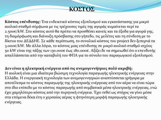 ΚΟΣΤΟΣ
Κόστος επένδυσης: Ένα ενδεικτικό κόστος εξοπλισμού και εγκατάστασης για μικρό
αιολικό σταθμό σύμφωνα με τις τρέχουσες τιμές της αγοράς κυμαίνεται περί τα
2.500€/kW. Στο κόστος αυτό θα πρέπει να προσθέσει κανείς και τα έξοδα για αγορά γης,
τη διαμόρφωση και διάνοιξη πρόσβασης στο γήπεδο, τις μελέτες και τη σύνδεση με το
δίκτυο του ΔΕΔΔΗΕ. Σε κάθε περίπτωση, το συνολικό κόστος του project δεν ξεπερνά τα
3.000€/kW. Με άλλα λόγια, το κόστος μιας επένδυσης σε μικρό αιολικό σταθμό ισχύος
50 kW είναι της τάξης των 130.000€ έως 180.000€. Αξίζει δε να σημειωθεί ότι ο επενδυτής
απαλλάσσεται από την καταβολή του ΦΠΑ για το σύνολο του παραγωγικού εξοπλισμού.
Δεν είναι η ηλεκτρική ενέργεια από τις ανεμογεννήτριες πολύ ακριβή;
Η αιολική είναι μια ιδιαίτερα βιώσιμη τεχνολογία παραγωγής ηλεκτρικής ενέργειας στην
Ελλάδα. Η ενεργειακή τεχνολογία των ανεμογεννητριών αναπτύσσεται γρήγορα με
αποτέλεσμα το κόστος παραγωγής της ηλεκτρικής ενέργειας από τον αέρα να είναι τώρα
στο ίδιο επίπεδο με το κόστος παραγωγής από συμβατικά μέσα ηλεκτρικής ενέργειας, ενώ
έχει χαμηλότερο κόστος από την πυρηνική ενέργεια. Έχει τεθεί ως στόχος να γίνει μέσα
στα επόμενα δέκα έτη ο χερσαίος αέρας η φτηνότερη μορφή παραγωγής ηλεκτρικής
ενέργειας.
 